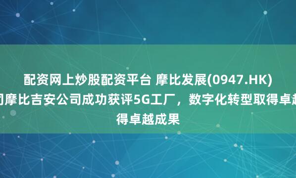 配资网上炒股配资平台 摩比发展(0947.HK)子公司摩比吉安公司成功获评5G工厂，数字化转型取得卓越成果