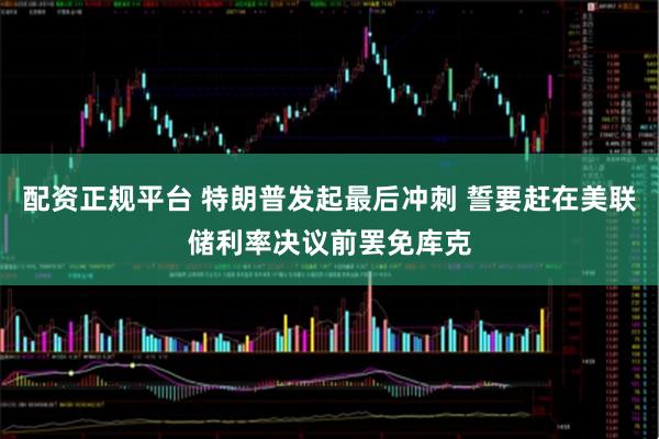 配资正规平台 特朗普发起最后冲刺 誓要赶在美联储利率决议前罢免库克