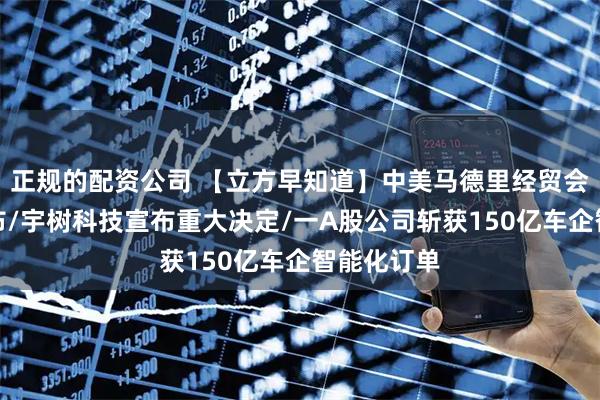 正规的配资公司 【立方早知道】中美马德里经贸会谈成果公布/宇树科技宣布重大决定/一A股公司斩获150亿车企智能化订单