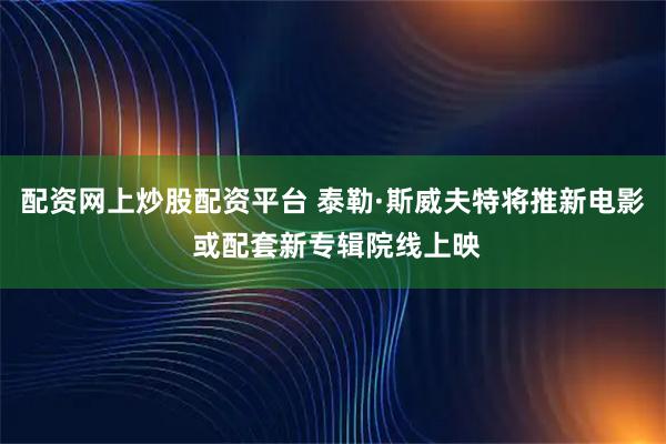 配资网上炒股配资平台 泰勒·斯威夫特将推新电影 或配套新专辑院线上映
