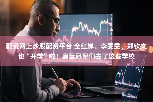 配资网上炒股配资平台 全红婵、李雯雯、郑钦文也“开学”啦！奥运冠军们去了这些学校