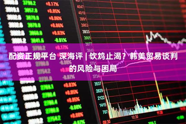 配资正规平台 深海评 | 饮鸩止渴？韩美贸易谈判的风险与困局