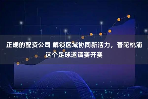 正规的配资公司 解锁区域协同新活力，普陀桃浦这个足球邀请赛开赛