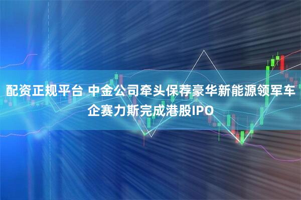 配资正规平台 中金公司牵头保荐豪华新能源领军车企赛力斯完成港股IPO