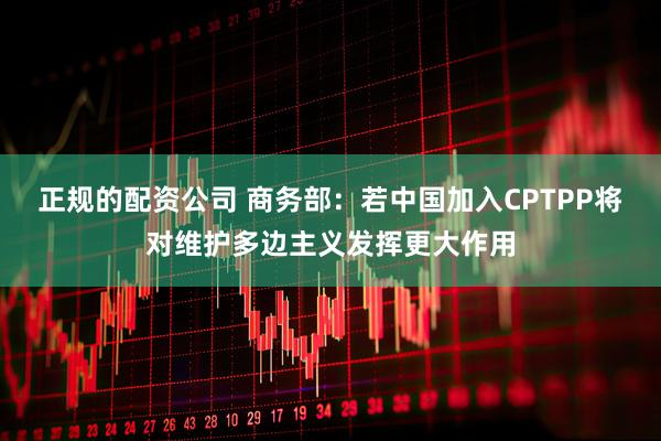 正规的配资公司 商务部：若中国加入CPTPP将对维护多边主义发挥更大作用
