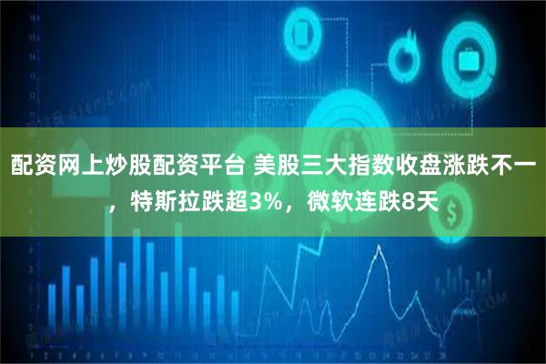 配资网上炒股配资平台 美股三大指数收盘涨跌不一，特斯拉跌超3%，微软连跌8天