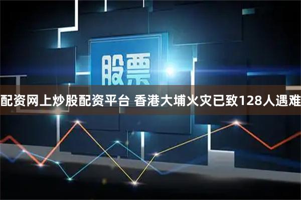 配资网上炒股配资平台 香港大埔火灾已致128人遇难