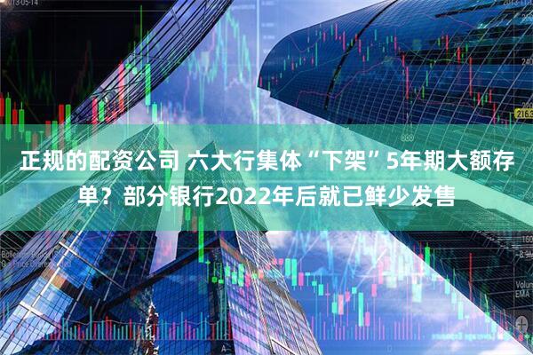 正规的配资公司 六大行集体“下架”5年期大额存单？部分银行2022年后就已鲜少发售