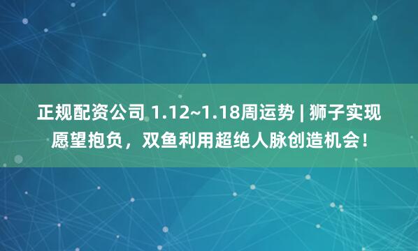 正规配资公司 1.12~1.18周运势 | 狮子实现愿望抱负，双鱼利用超绝人脉创造机会！