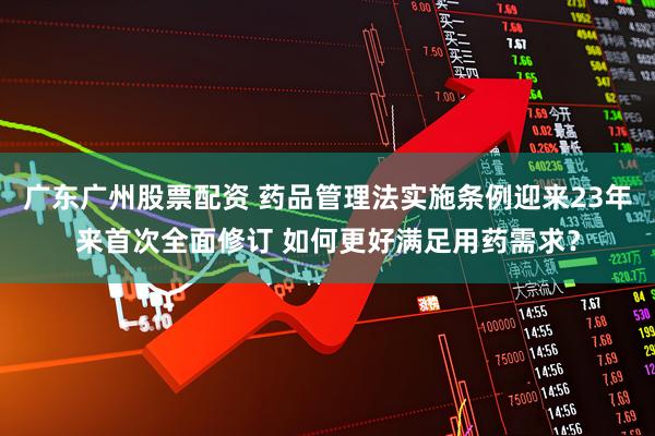 广东广州股票配资 药品管理法实施条例迎来23年来首次全面修订 如何更好满足用药需求？