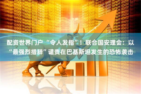 配资世界门户 “令人发指”！联合国安理会：以“最强烈措辞”谴责在巴基斯坦发生的恐怖袭击