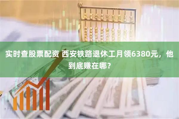 实时查股票配资 西安铁路退休工月领6380元，他到底赚在哪？