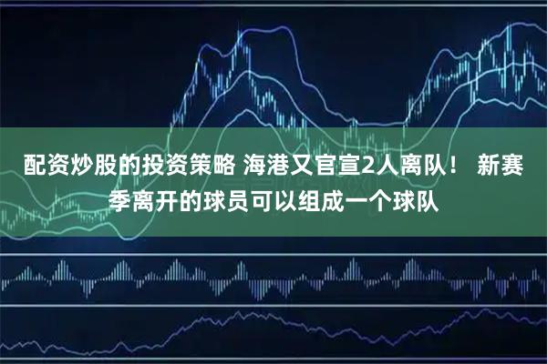 配资炒股的投资策略 海港又官宣2人离队！ 新赛季离开的球员可以组成一个球队