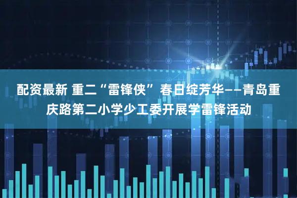 配资最新 重二“雷锋侠” 春日绽芳华——青岛重庆路第二小学少工委开展学雷锋活动