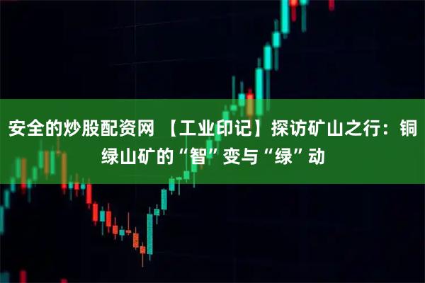 安全的炒股配资网 【工业印记】探访矿山之行：铜绿山矿的“智”变与“绿”动
