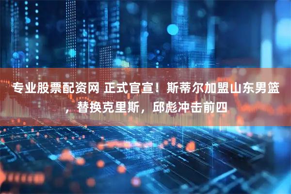 专业股票配资网 正式官宣！斯蒂尔加盟山东男篮，替换克里斯，邱彪冲击前四