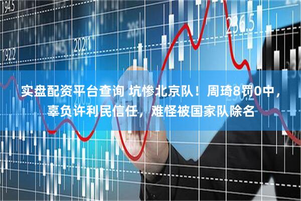 实盘配资平台查询 坑惨北京队！周琦8罚0中，辜负许利民信任，难怪被国家队除名