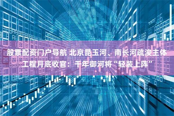 股票配资门户导航 北京昆玉河、南长河疏浚主体工程月底收官：千年御河将“轻装上阵”