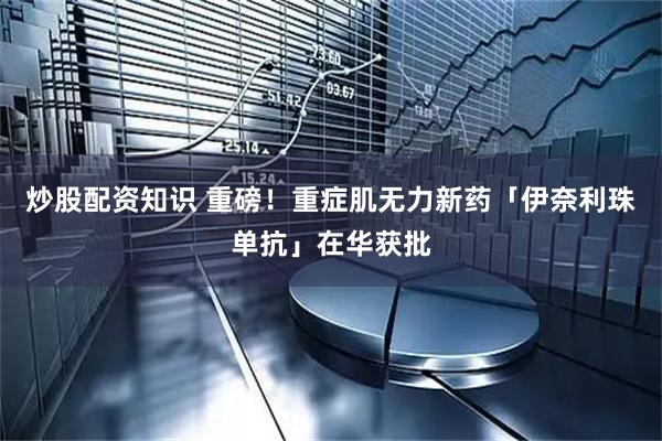 炒股配资知识 重磅！重症肌无力新药「伊奈利珠单抗」在华获批