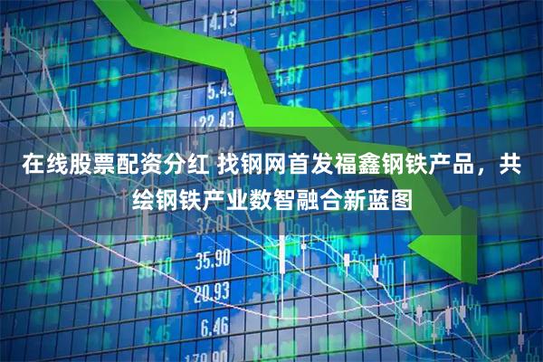 在线股票配资分红 找钢网首发福鑫钢铁产品，共绘钢铁产业数智融合新蓝图
