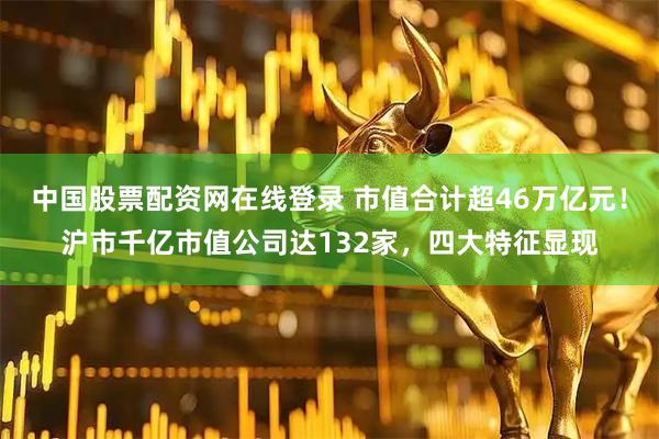 中国股票配资网在线登录 市值合计超46万亿元！沪市千亿市值公司达132家，四大特征显现