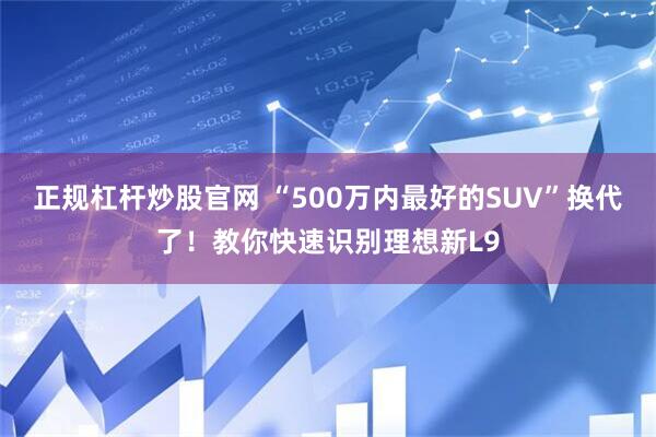 正规杠杆炒股官网 “500万内最好的SUV”换代了！教你快速识别理想新L9