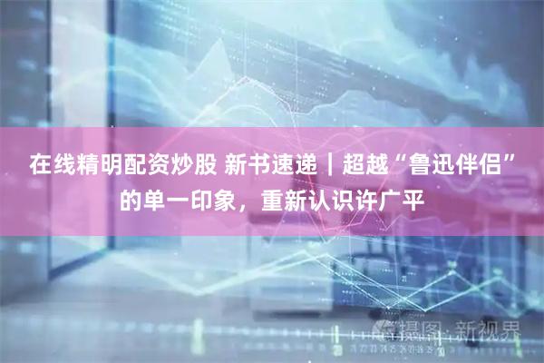 在线精明配资炒股 新书速递｜超越“鲁迅伴侣”的单一印象，重新认识许广平