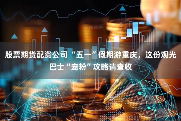 股票期货配资公司 “五一”假期游重庆，这份观光巴士“宠粉”攻略请查收