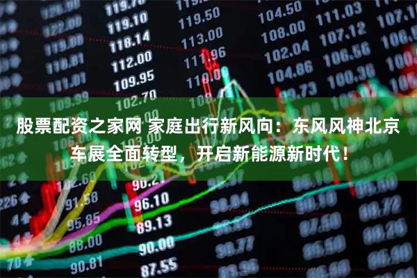 股票配资之家网 家庭出行新风向：东风风神北京车展全面转型，开启新能源新时代！