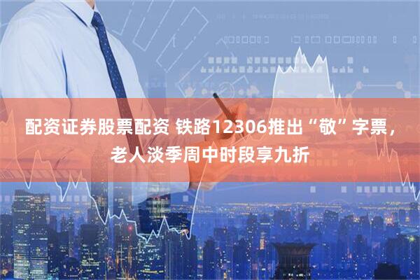 配资证券股票配资 铁路12306推出“敬”字票，老人淡季周中时段享九折