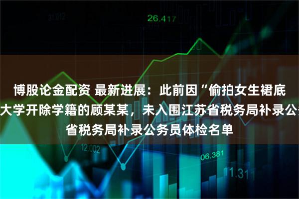 博股论金配资 最新进展：此前因“偷拍女生裙底”被南京审计大学开除学籍的顾某某，未入围江苏省税务局补录公务员体检名单