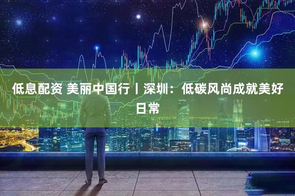 低息配资 美丽中国行丨深圳：低碳风尚成就美好日常