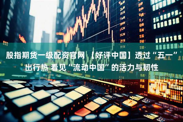 股指期货一级配资官网 【好评中国】透过“五一”出行热 看见“流动中国”的活力与韧性