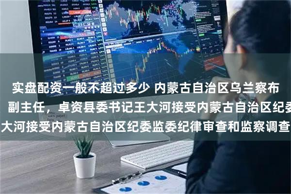 实盘配资一般不超过多少 内蒙古自治区乌兰察布市人大常委会党组成员、副主任，卓资县委书记王大河接受内蒙古自治区纪委监委纪律审查和监察调查