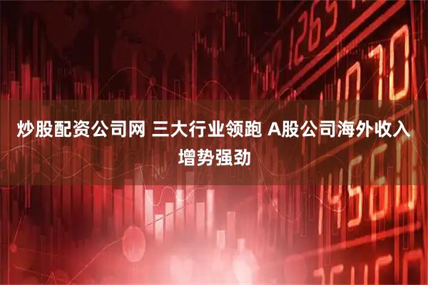 炒股配资公司网 三大行业领跑 A股公司海外收入增势强劲