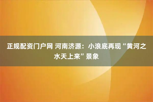 正规配资门户网 河南济源：小浪底再现“黄河之水天上来”景象