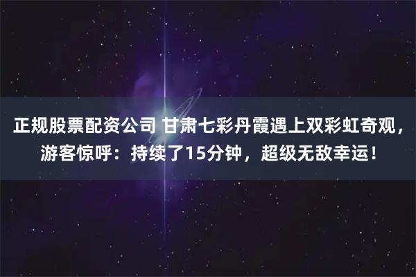 正规股票配资公司 甘肃七彩丹霞遇上双彩虹奇观，游客惊呼：持续了15分钟，超级无敌幸运！
